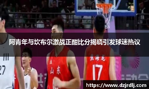 阿青年与坎布尔激战正酣比分揭晓引发球迷热议
