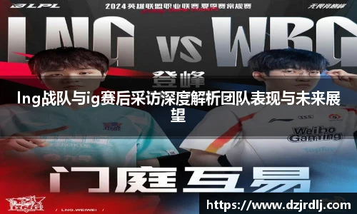 lng战队与ig赛后采访深度解析团队表现与未来展望